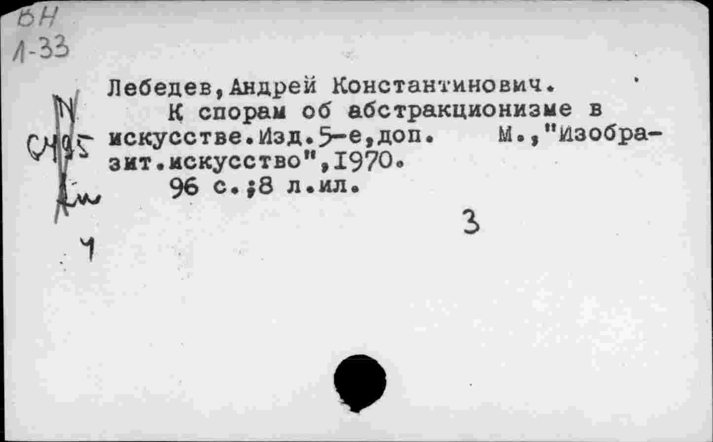 ﻿Л-31
Лебедев,Андрей Константинович.
К спорам об абстракционизме в искусстве.Изд.5-е,доп. М.,”изобра зит.искусство”,1970.
96 с.;8 л.ил.
3